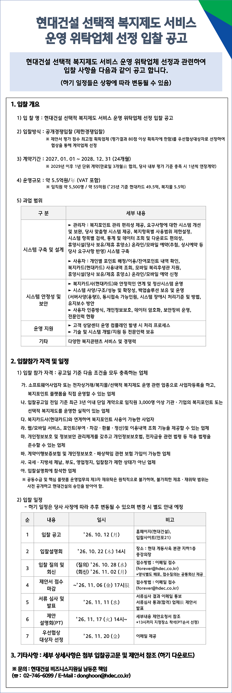 현대건설 선택적 복지제도 서비스 운영 위탁업체 선정 입찰 공고현대건설 선택적 복지제도 서비스 운영 위탁업체 선정과 관련하여 입찰 사항을 다음과 같이 공고합니다. (하기 일정들은 상황에 따라 변동될 수 있음)   1. 입찰 개요입찰명: 현대건설 선택적 복지제도 서비스 운영 위탁업체 선정 입찰 공고   입찰방식: 공개경쟁입찰 (제한경쟁입찰)   ※ 제안서 평가 점수 최고점 획득업체 (평가점수 80점 이상 획득자에 한함)를 우선협상대상자로 선정하여 협상을 통해 계약업체 선정   계약기간: 2027. 01. 01 ~ 2028. 12. 31 (24개월)   ※ 2029년 이후 1년 단위 계약(만료일 3개월 전 협의, 당사 내부 평가 기준 충족 시 1년씩 연장계약)   운영규모: 약 5.5억원/년 (VAT 포함)   ※ 임직원 약 5,500명 / 약 55억원 (25년 기준 현대카드 49.5억, 복지몰 5.5억)   과업 범위   구분세부 내용시스템 구축 및 실기   ▶ 관리자: 복지 포인트 관리 편리성 제공, 요구사항에 대한 시스템 개선 및 보완, 당사 맞춤형 시스템 제공, 복지항목별 사용범위 제한설정, 시스템 항목별 검색, 통계 및 데이터 조회 및 다운로드 편의성, 휴양시설(당사 보유/제휴 휴양소) 온라인/모바일 예약(추첨, 상시예약 등 당사 요구사항 반영) 시스템 구축   ▶ 사용자: 개인별 포인트 배정/이용/잔여포인트 내역 확인, 복지카드(현대카드) 사용내역 조회, 모바일 복리후생관 지원, 휴양시설(당사 보유/제휴 휴양소) 온라인/모바일 예약 신청   시스템 안정성 및 보안   ▶ 복지카드사(현대카드)와 안정적인 연계 및 정산시스템 운영   ▶ 시스템 사양/구조/성능 및 확장성, 백업솔루션 보유 및 운영(서버사양(용량)), 동시접속 가능인원, 시스템 장애시 처리기준 및 방법, 유지보수 방안   ▶ 사용자 인증방식, 개인정보보호, 데이터 암호화, 보안장비 운영, 전문인력 현황   운영 지원   ▶ 고객 상담센터 운영 컴플레인 발생 시 처리 프로세스   ▶ 기술 및 시스템 개발/지원 등 전문인력 보유   기타   다양한 복지콘텐츠 서비스 및 경쟁력   2. 입찰참가 자격 및 일정1) 입찰 참가 자격 : 공고일 기준 다음 조건을 모두 충족하는 업체가. 소프트웨어사업자 또는 전자상거래/복지몰/선택적 복지제도 운영 관련 업종으로 사업자등록을 하고, 복지포인트 플랫폼을 직접 운영할 수 있는 업체   나. 입찰공고일 전일 기준 최근 3년 이내 단일 계약으로 임직원 3,000명 이상 기관·기업의 복지포인트 또는 선택적 복지제도를 운영한 실적이 있는 업체   다. 복지카드사(현대카드)와 연계하여 복지포인트 사용이 가능한 사업자   라. 웹/모바일 서비스, 포인트(부여·차감·환불·정산) 및 이용내역 조회 기능을 제공할 수 있는 업체   마. 개인정보보호 및 정보보안 관리체계를 갖추고 개인정보보호법, 전자금융감독규정 등 관련 법령을 준수할 수 있는 업체   바. 계약이행보증보험 및 개인정보보호·배상책임 관련 보험 가입이 가능한 업체   사. 국세·지방세 체납, 부도, 영업정지, 입찰참가 제한 상태가 아닌 업체   아. 입찰설명회에 참석한 업체   ※ 공동수급 및 핵심 플랫폼 운영업무의 제3자 재위탁은 원칙적으로 불가하며, 불가피한 제휴·재위탁 범위는 사전 공개하고 현대건설의 승인을 받아야 함.   2) 입찰 일정하기 일정은 당사 사정에 따라 추후 변동될 수 있으며 변경 시 별도 안내 예정   순내용일시비고1   입찰 공고   26. 10. 12 (월)   홈페이지(현대건설), 현장사이즈(인포21)   2   입찰설명회   26. 10. 22 (목) 14시   장소 : 현대 계동사옥 본관 지하1층 중강당   3   입찰 질의 및 회신   (질의) 26. 10. 28 (수)(회신) 26. 11. 02 (월)   접수방법 : 이메일 접수 (forever@hdec.co.kr)*양식별도 배포, 접수질의는 공통회신 제공   4   제안서 접수 마감   ~26. 11. 05 (수) 17시한   접수방법 : 이메일 접수 (forever@hdec.co.kr)   5   서류 심사 및 발표   26. 11. 11 (수)   서류심사 결과 이메일 통보서류심사 통과(합격) 업체는 제안서 발표   6   제안 설명회(PT)   26. 11. 17 (화) 14시~   세부내용 제안요청서 참조*13시까지 지정장소 대기(PT순서 추첨)   7   우선협상 대상자 선정   26. 11. 20 (금)   이메일 제공   3. 기타사항 : 세부 상세사항은 첨부 입찰공고문 및 제안서 참조 (하기 다운로드)   ※ 문의 : 현대건설 비즈니스지원실 남동훈 책임   (☎ : 02-746-6099 / E-Mail : donghoon@hdec.co.kr)